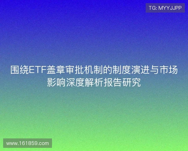 围绕ETF盖章审批机制的制度演进与市场影响深度解析报告研究 围绕ETF盖章审批机制的制度演进与市场影响深度解析报告研究