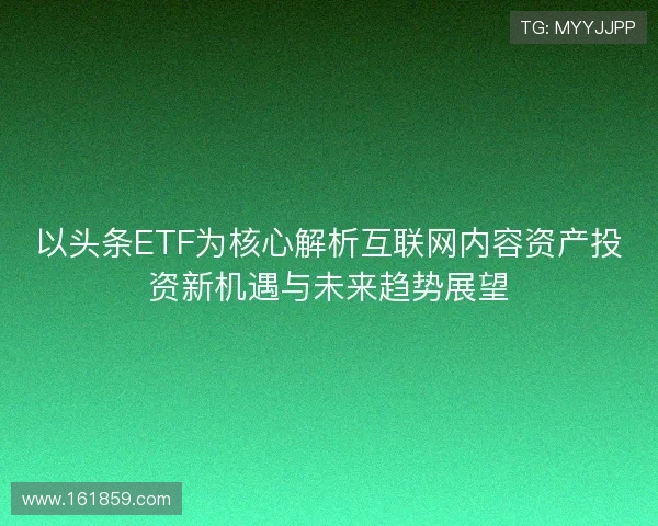 以头条ETF为核心解析互联网内容资产投资新机遇与未来趋势展望 以头条ETF为核心解析互联网内容资产投资新机遇与未来趋势展望